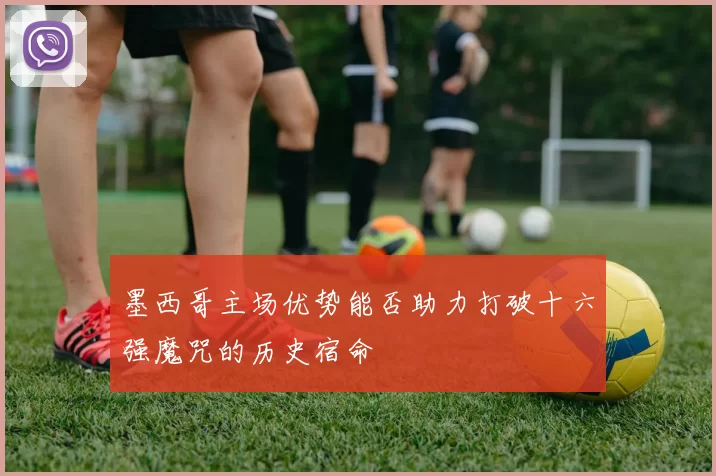 墨西哥主场优势能否助力打破十六强魔咒的历史宿命