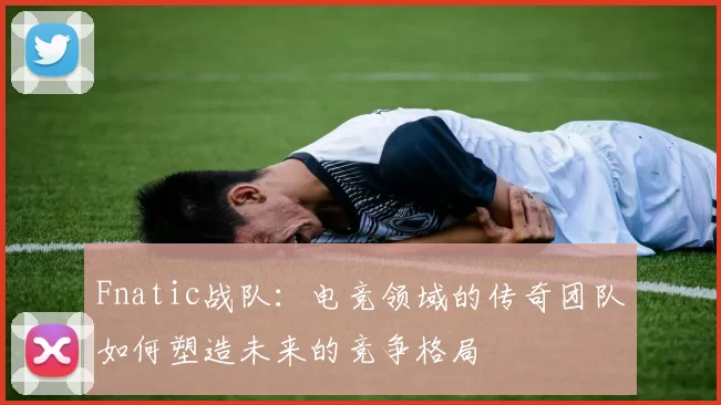 Fnatic战队：电竞领域的传奇团队如何塑造未来的竞争格局