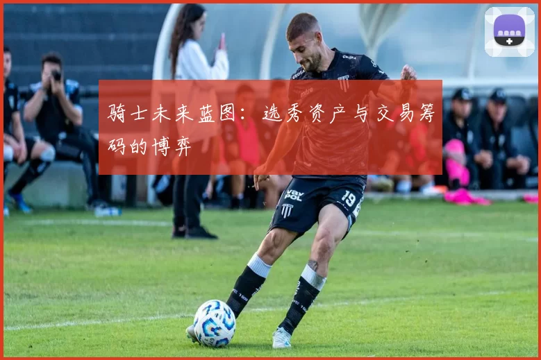 骑士未来蓝图：选秀资产与交易筹码的博弈