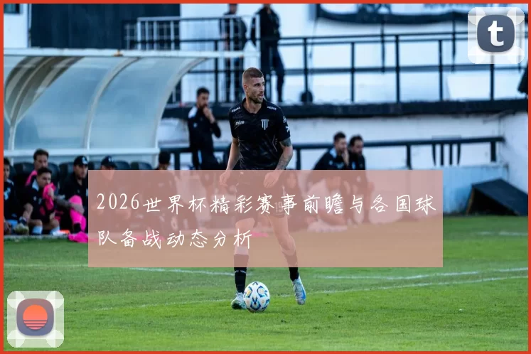 2026世界杯精彩赛事前瞻与各国球队备战动态分析