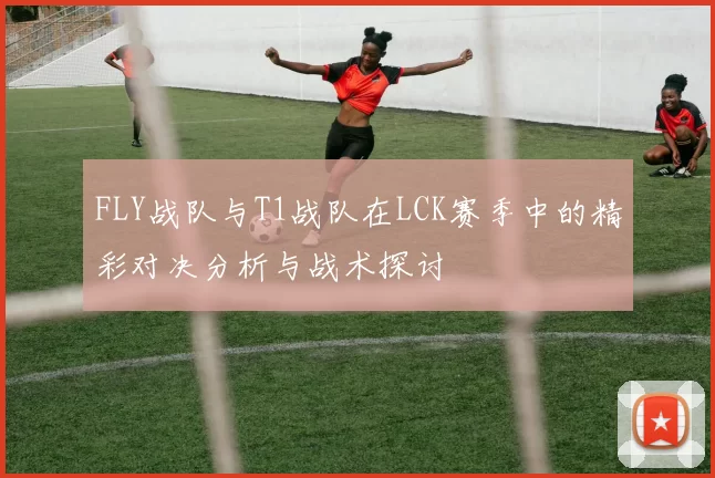 FLY战队与T1战队在LCK赛季中的精彩对决分析与战术探讨