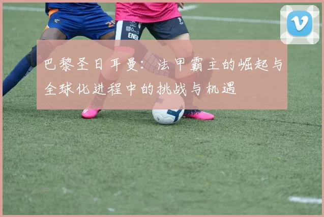 巴黎圣日耳曼：法甲霸主的崛起与全球化进程中的挑战与机遇