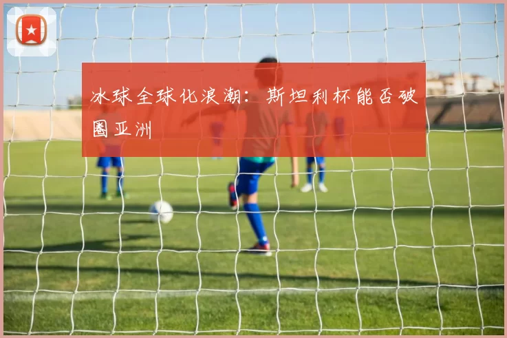冰球全球化浪潮：斯坦利杯能否破圈亚洲