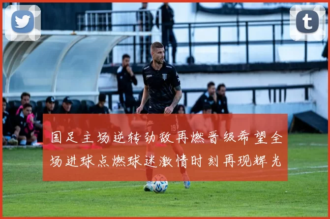 国足主场逆转劲敌再燃晋级希望全场进球点燃球迷激情时刻再现辉光