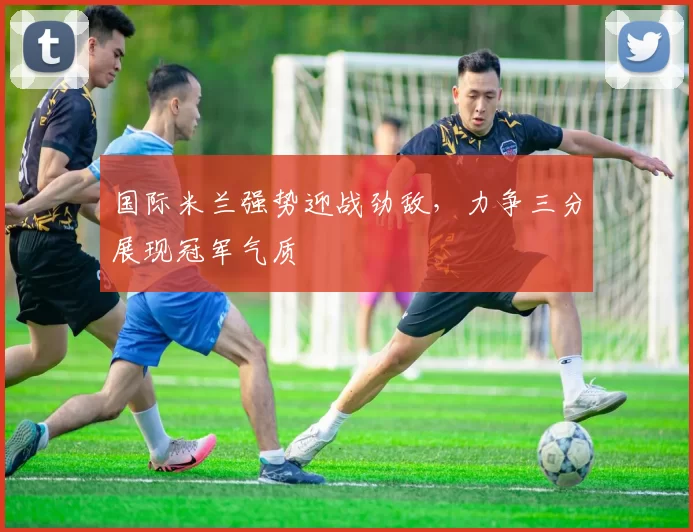 国际米兰强势迎战劲敌，力争三分展现冠军气质