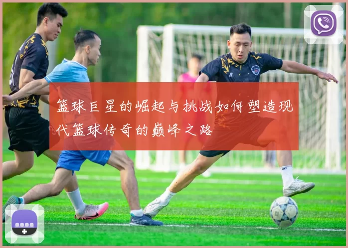 篮球巨星的崛起与挑战如何塑造现代篮球传奇的巅峰之路