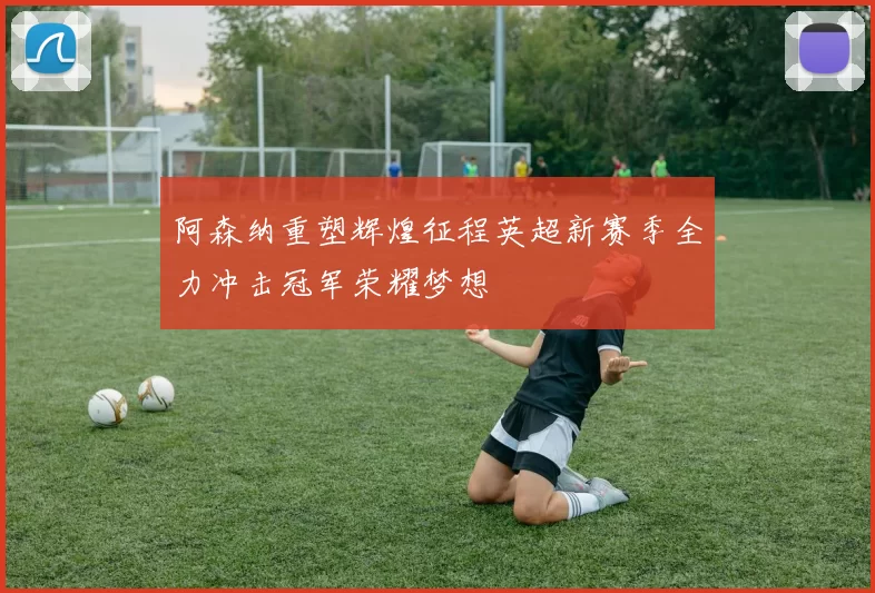 阿森纳重塑辉煌征程英超新赛季全力冲击冠军荣耀梦想
