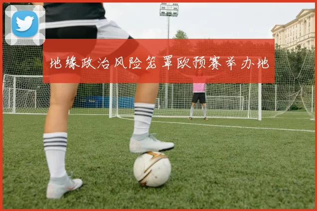 地缘政治风险笼罩欧预赛举办地