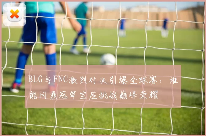 BLG与FNC激烈对决引爆全球赛，谁能问鼎冠军宝座挑战巅峰荣耀