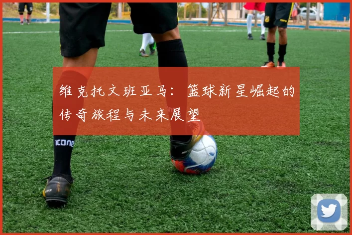 维克托文班亚马：篮球新星崛起的传奇旅程与未来展望