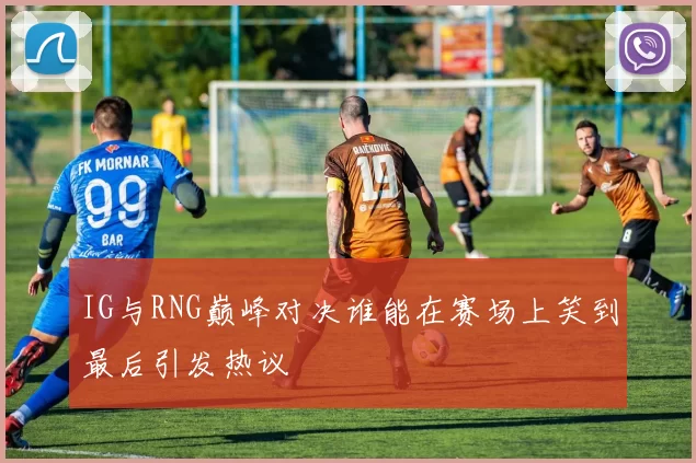 IG与RNG巅峰对决谁能在赛场上笑到最后引发热议
