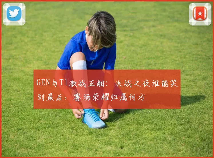 GEN与T1激战正酣：决战之夜谁能笑到最后，赛场荣耀归属何方