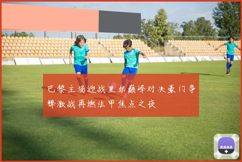 巴黎主场迎战里尔巅峰对决豪门争锋激战再燃法甲焦点之夜